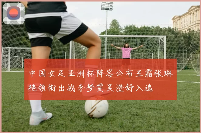 中国女足亚洲杯阵容公布王霜张琳艳领衔出战李梦雯吴澄舒入选