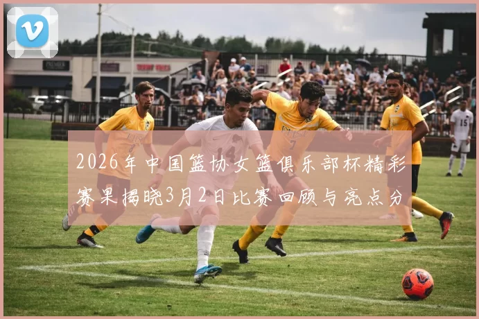 2026年中国篮协女篮俱乐部杯精彩赛果揭晓3月2日比赛回顾与亮点分析