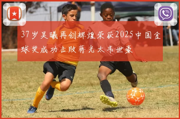 37岁吴曦再创辉煌荣获2025中国金球奖成功击败蒋光太韦世豪