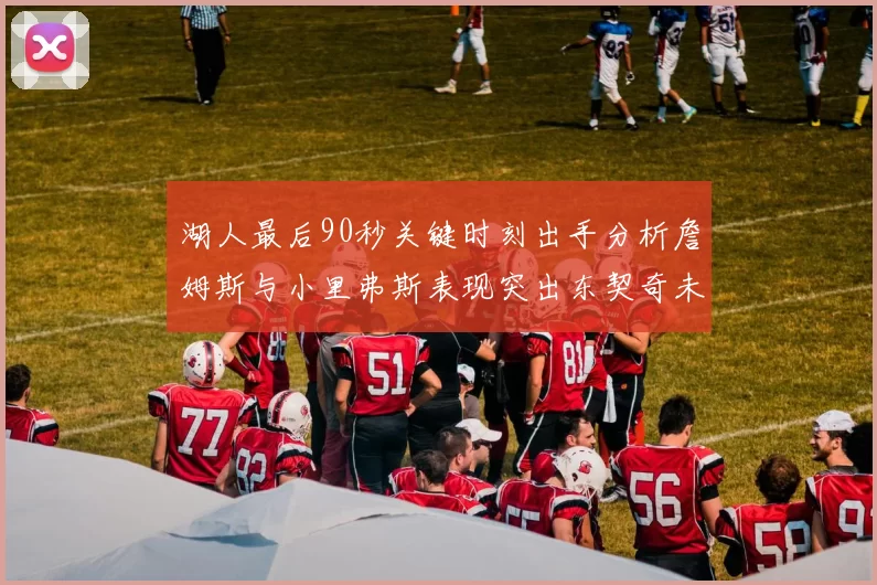湖人最后90秒关键时刻出手分析詹姆斯与小里弗斯表现突出东契奇未能发力