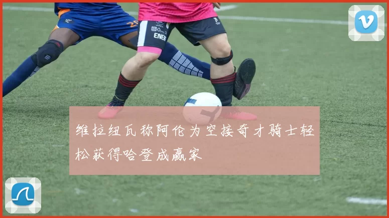 维拉纽瓦称阿伦为空接奇才骑士轻松获得哈登成赢家