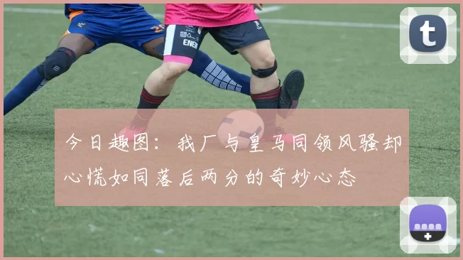 今日趣图：我厂与皇马同领风骚却心慌如同落后两分的奇妙心态