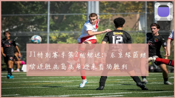 J1特别赛季第2轮综述：东京绿茵继续连胜鹿岛鹿角迎来首场胜利