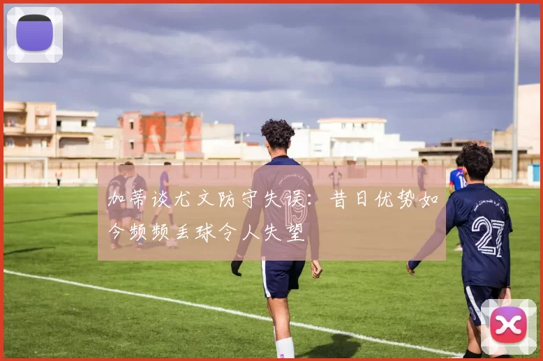 加蒂谈尤文防守失误：昔日优势如今频频丢球令人失望