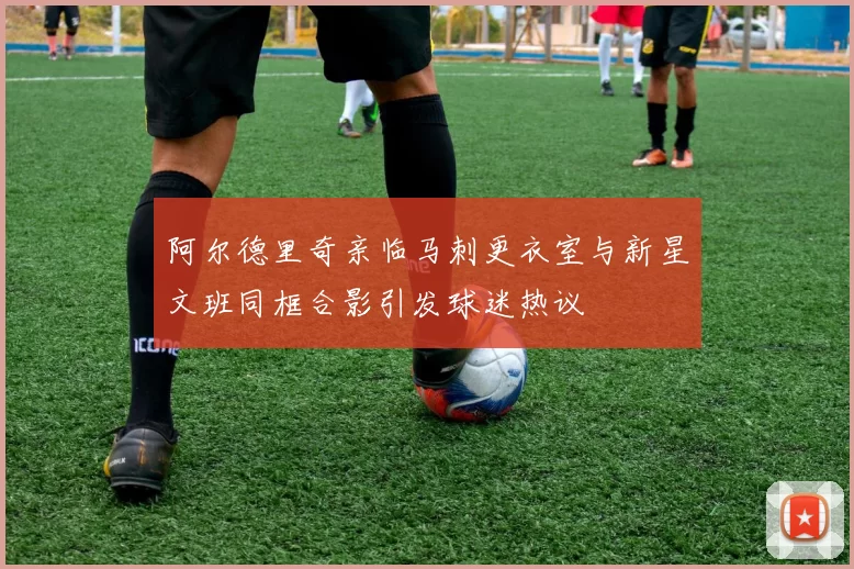 阿尔德里奇亲临马刺更衣室与新星文班同框合影引发球迷热议