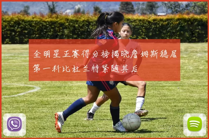全明星正赛得分榜揭晓詹姆斯稳居第一科比杜兰特紧随其后
