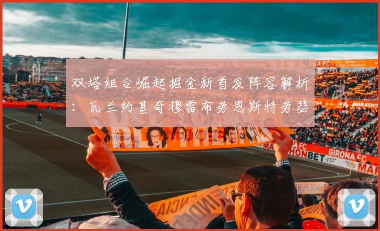 双塔组合崛起掘金新首发阵容解析：瓦兰约基奇穆雷布劳恩斯特劳瑟携手出击