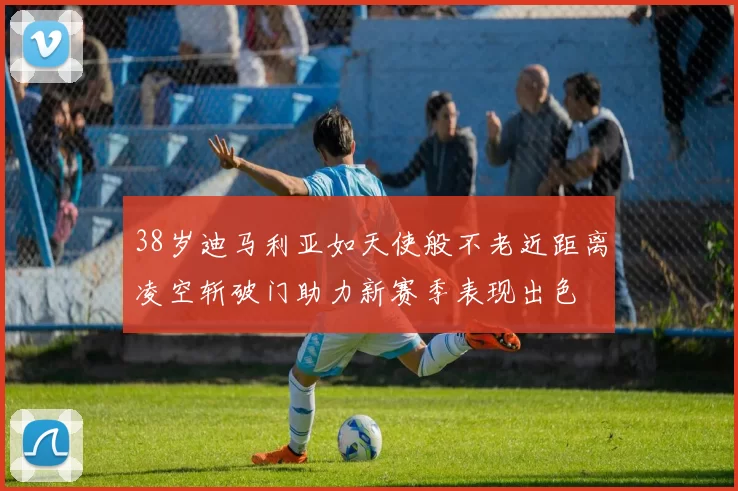 38岁迪马利亚如天使般不老近距离凌空斩破门助力新赛季表现出色