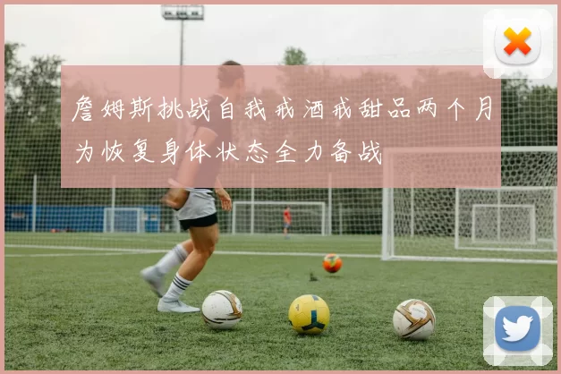 詹姆斯挑战自我戒酒戒甜品两个月为恢复身体状态全力备战