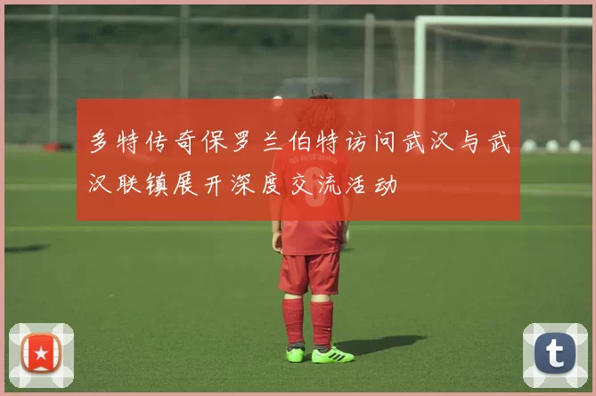 多特传奇保罗兰伯特访问武汉与武汉联镇展开深度交流活动