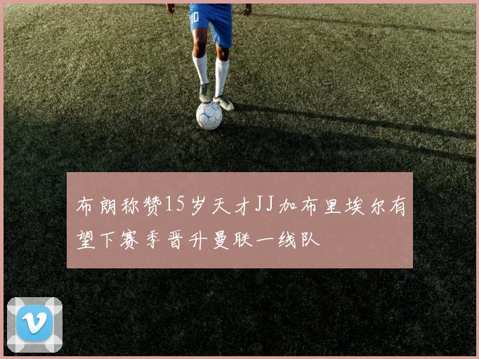 布朗称赞15岁天才JJ加布里埃尔有望下赛季晋升曼联一线队