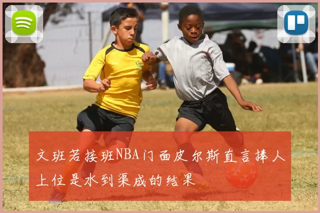 文班若接班NBA门面皮尔斯直言捧人上位是水到渠成的结果