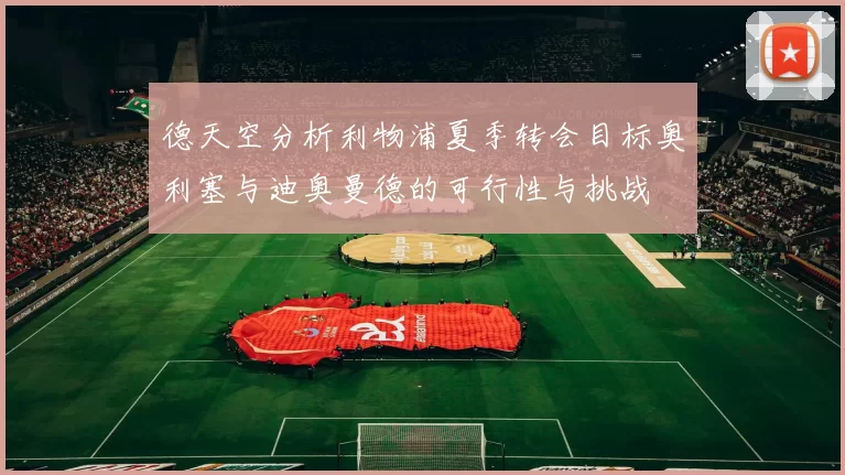 德天空分析利物浦夏季转会目标奥利塞与迪奥曼德的可行性与挑战