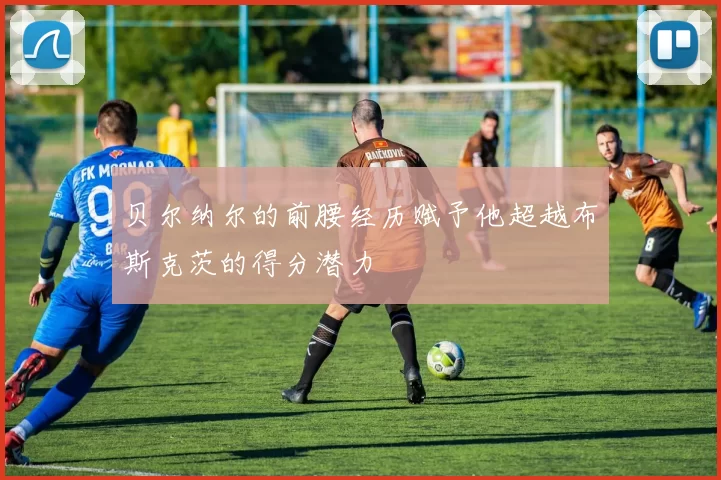 贝尔纳尔的前腰经历赋予他超越布斯克茨的得分潜力
