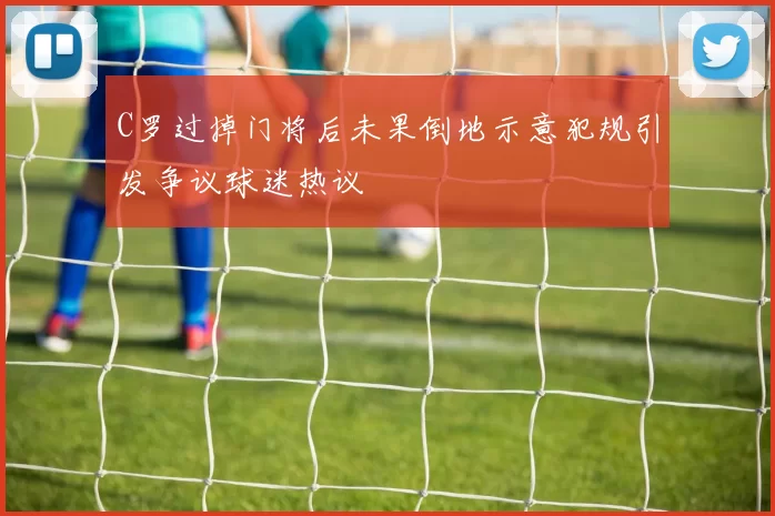 C罗过掉门将后未果倒地示意犯规引发争议球迷热议