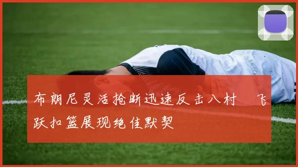 布朗尼灵活抢断迅速反击八村塁飞跃扣篮展现绝佳默契