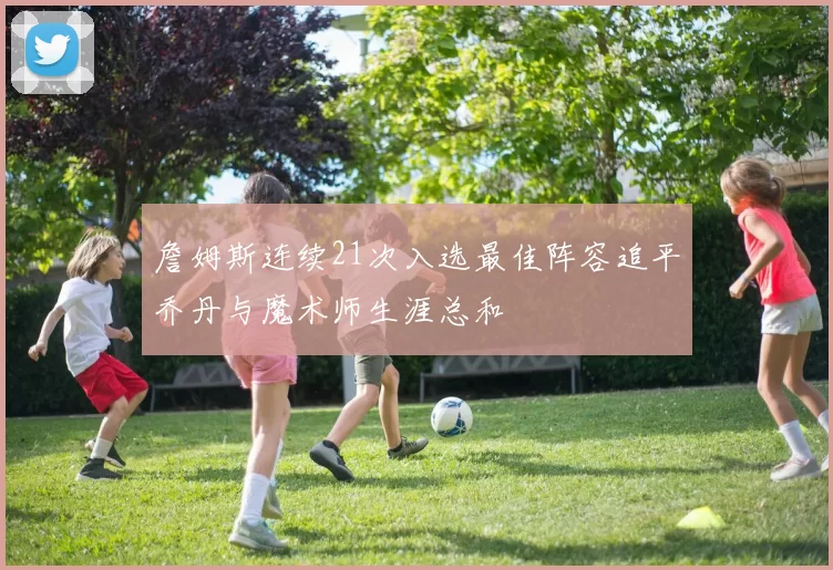 詹姆斯连续21次入选最佳阵容追平乔丹与魔术师生涯总和