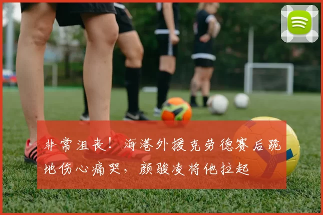 非常沮丧！海港外援克劳德赛后跪地伤心痛哭，颜骏凌将他拉起