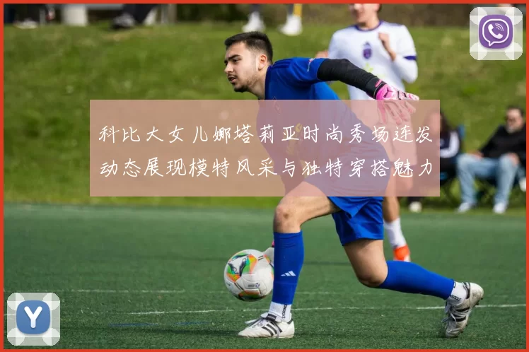 科比大女儿娜塔莉亚时尚秀场连发动态展现模特风采与独特穿搭魅力