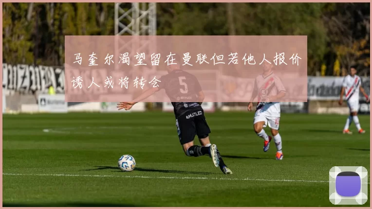 马奎尔渴望留在曼联但若他人报价诱人或将转会