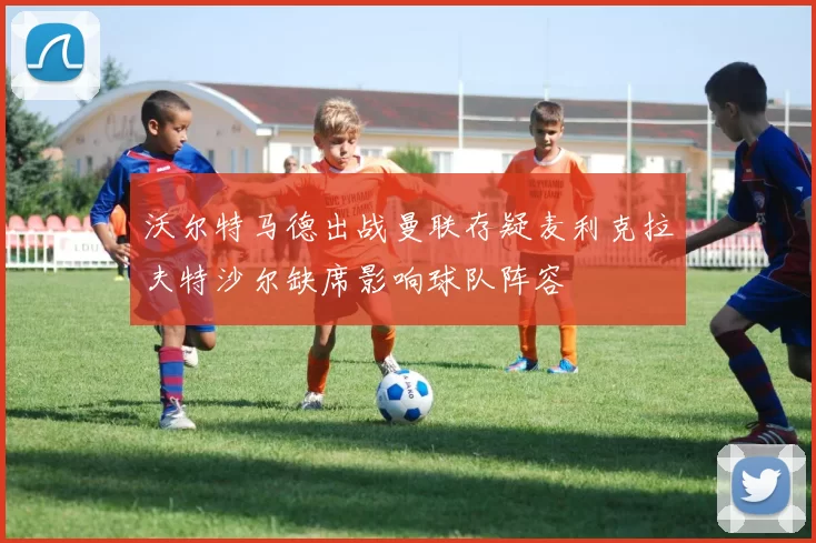 沃尔特马德出战曼联存疑麦利克拉夫特沙尔缺席影响球队阵容